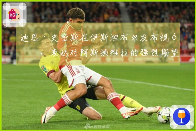 迪恩·史密斯在伊斯坦布尔发布视频，表达对阿斯顿维拉的强烈期望