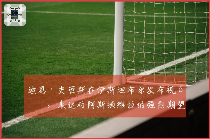 迪恩·史密斯在伊斯坦布尔发布视频,表达对阿斯顿维拉的强烈期望
